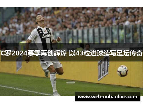 C罗2024赛季再创辉煌 以43粒进球续写足坛传奇