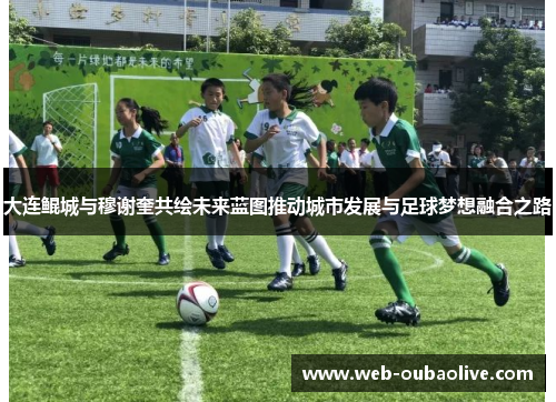 大连鲲城与穆谢奎共绘未来蓝图推动城市发展与足球梦想融合之路