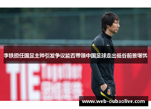 李铁担任国足主帅引发争议能否带领中国足球走出低谷前景堪忧